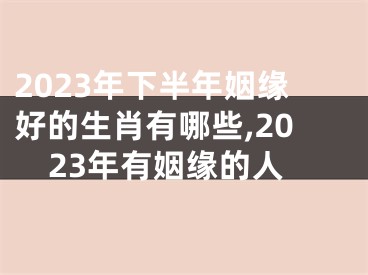 2023年下半年姻缘好的生肖有哪些,2023年有姻缘的人