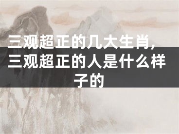 三观超正的几大生肖,三观超正的人是什么样子的