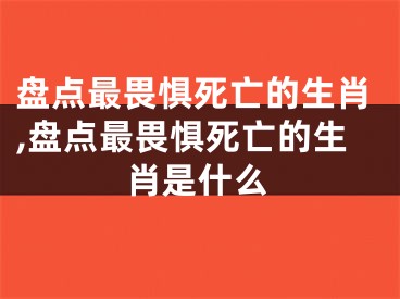 盘点最畏惧死亡的生肖,盘点最畏惧死亡的生肖是什么