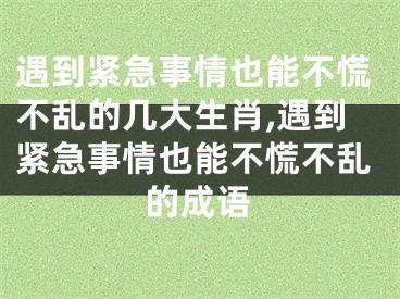 遇到紧急事情也能不慌不乱的几大生肖,遇到紧急事情也能不慌不乱的成语