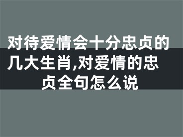 对待爱情会十分忠贞的几大生肖,对爱情的忠贞全句怎么说