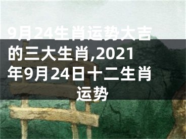 9月24生肖运势大吉的三大生肖,2021年9月24日十二生肖运势