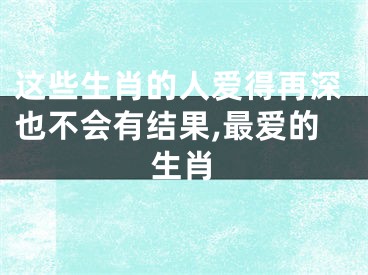 这些生肖的人爱得再深也不会有结果,最爱的生肖