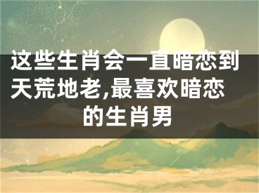 这些生肖会一直暗恋到天荒地老,最喜欢暗恋的生肖男