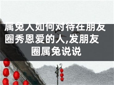 属兔人如何对待在朋友圈秀恩爱的人,发朋友圈属兔说说