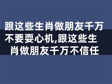 跟这些生肖做朋友千万不要耍心机,跟这些生肖做朋友千万不信任