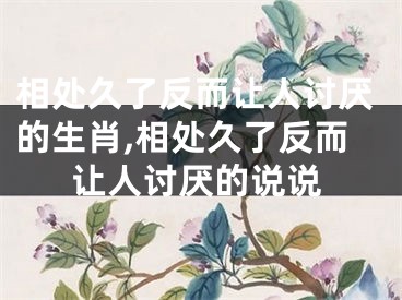 相处久了反而让人讨厌的生肖,相处久了反而让人讨厌的说说