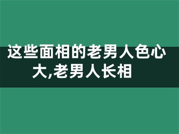 这些面相的老男人色心大,老男人长相