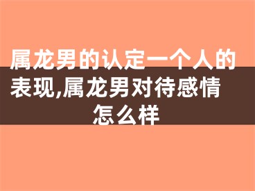 属龙男的认定一个人的表现,属龙男对待感情怎么样