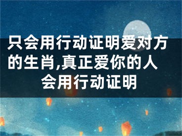 只会用行动证明爱对方的生肖,真正爱你的人会用行动证明