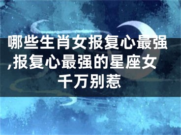 哪些生肖女报复心最强,报复心最强的星座女千万别惹