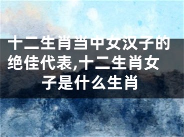 十二生肖当中女汉子的绝佳代表,十二生肖女子是什么生肖