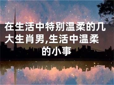 在生活中特别温柔的几大生肖男,生活中温柔的小事