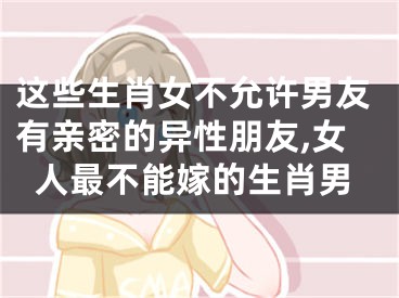 这些生肖女不允许男友有亲密的异性朋友,女人最不能嫁的生肖男