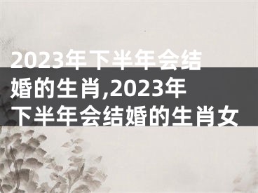 2023年下半年会结婚的生肖,2023年下半年会结婚的生肖女