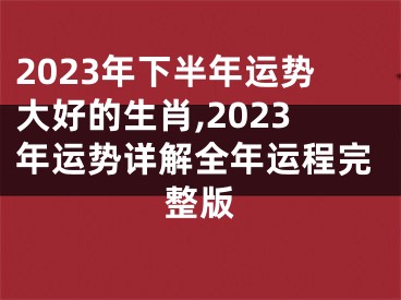 2023年下半年运势大好的生肖,2023年运势详解全年运程完整版