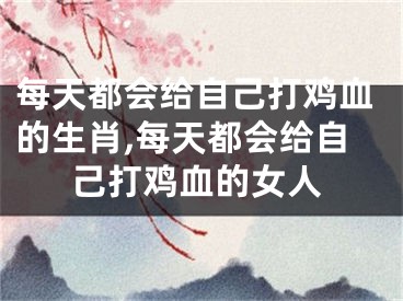 每天都会给自己打鸡血的生肖,每天都会给自己打鸡血的女人