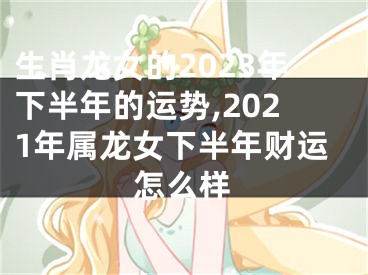 生肖龙女的2023年下半年的运势,2021年属龙女下半年财运怎么样