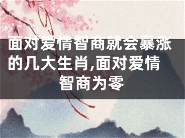 面对爱情智商就会暴涨的几大生肖,面对爱情智商为零