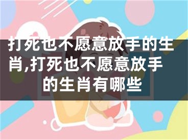 打死也不愿意放手的生肖,打死也不愿意放手的生肖有哪些