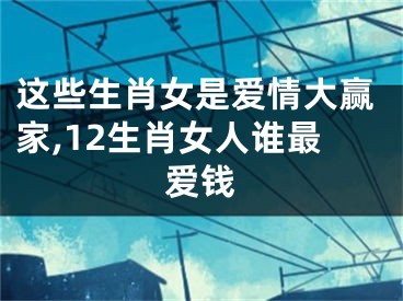 这些生肖女是爱情大赢家,12生肖女人谁最爱钱