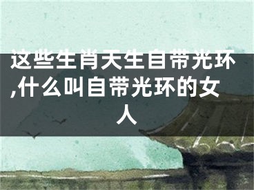 这些生肖天生自带光环,什么叫自带光环的女人