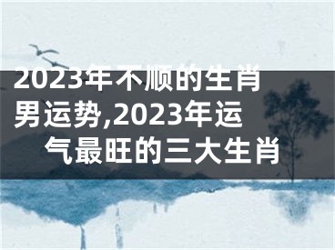 2023年不顺的生肖男运势,2023年运气最旺的三大生肖