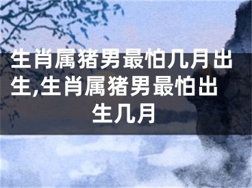 生肖属猪男最怕几月出生,生肖属猪男最怕出生几月