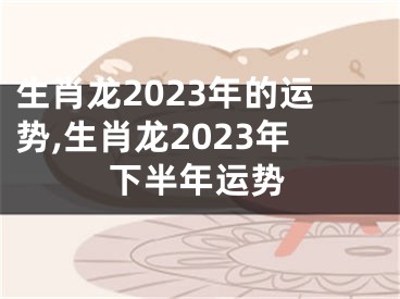 生肖龙2023年的运势,生肖龙2023年下半年运势