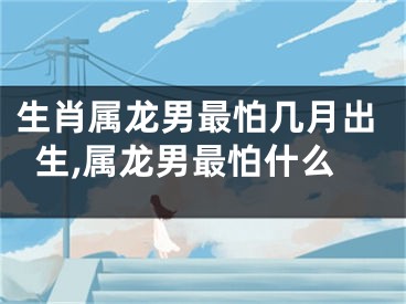 生肖属龙男最怕几月出生,属龙男最怕什么