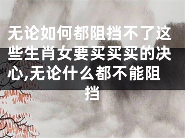 无论如何都阻挡不了这些生肖女要买买买的决心,无论什么都不能阻挡