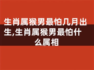 生肖属猴男最怕几月出生,生肖属猴男最怕什么属相