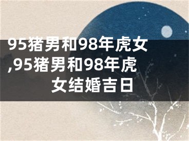 95猪男和98年虎女,95猪男和98年虎女结婚吉日