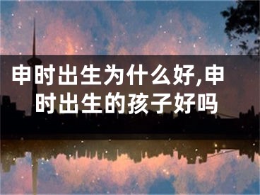 申时出生为什么好,申时出生的孩子好吗