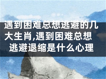 遇到困难总想逃避的几大生肖,遇到困难总想逃避退缩是什么心理