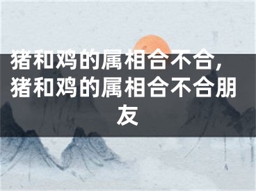 猪和鸡的属相合不合,猪和鸡的属相合不合朋友