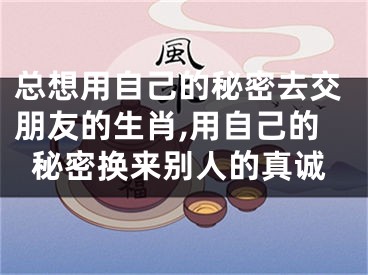 总想用自己的秘密去交朋友的生肖,用自己的秘密换来别人的真诚