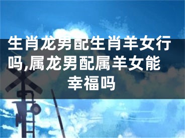 生肖龙男配生肖羊女行吗,属龙男配属羊女能幸福吗