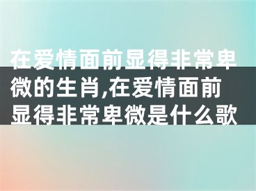 在爱情面前显得非常卑微的生肖,在爱情面前显得非常卑微是什么歌