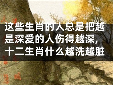 这些生肖的人总是把越是深爱的人伤得越深,十二生肖什么越洗越脏