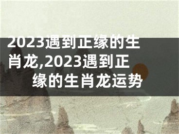 2023遇到正缘的生肖龙,2023遇到正缘的生肖龙运势