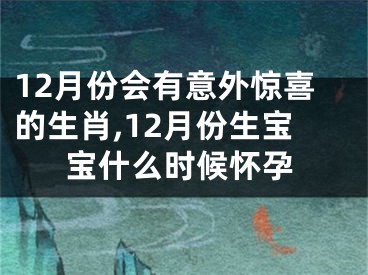 12月份会有意外惊喜的生肖,12月份生宝宝什么时候怀孕