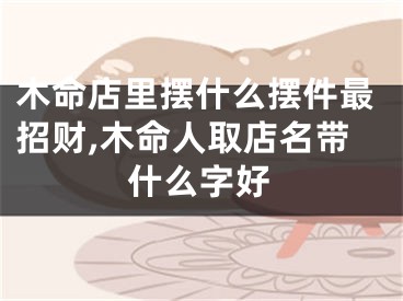 木命店里摆什么摆件最招财,木命人取店名带什么字好