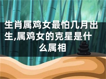 生肖属鸡女最怕几月出生,属鸡女的克星是什么属相