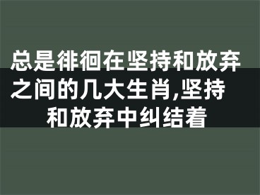 总是徘徊在坚持和放弃之间的几大生肖,坚持和放弃中纠结着