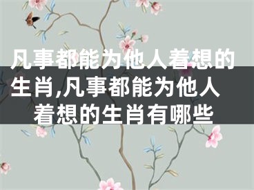 凡事都能为他人着想的生肖,凡事都能为他人着想的生肖有哪些