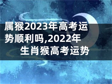 属猴2023年高考运势顺利吗,2022年生肖猴高考运势