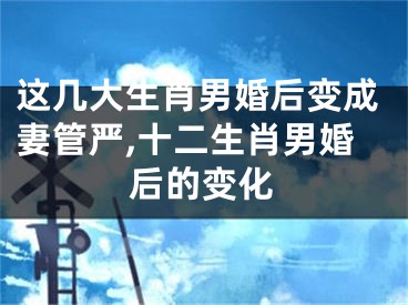 这几大生肖男婚后变成妻管严,十二生肖男婚后的变化