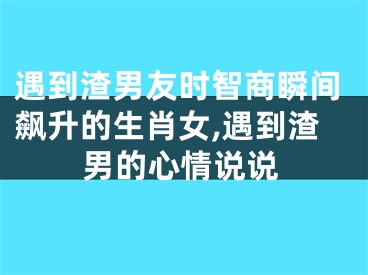 遇到渣男友时智商瞬间飙升的生肖女,遇到渣男的心情说说