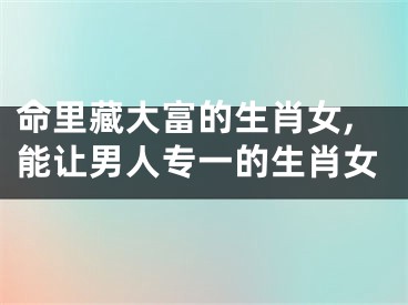 命里藏大富的生肖女,能让男人专一的生肖女